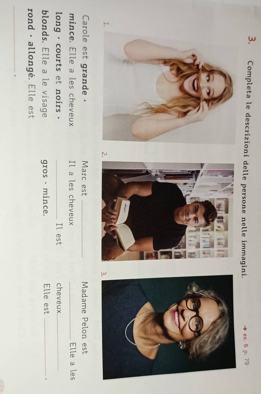 Completa le descrizioni delle persone nelle immagini. es. 6 p. 79
1. 
2. 
3 
Carole est grande . Marc est _Madame Pelon est 
mince. Elle a les cheveux Il a les cheveux _Elle a les 
long , courts et noirs . _Il est cheveux_ 
blonds. Elle a le visage gros · mince. Elle est_ 
rond · allongé. Elle est 
_ 
.