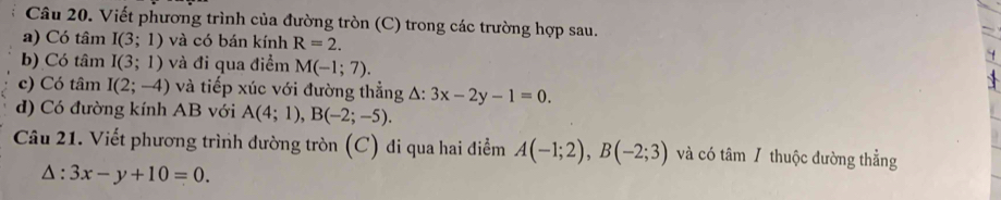 Viết phương trình của đường tròn (C) trong các trường hợp sau. 
a) Có tâm I(3;1) và có bán kính R=2. 
b) Có tâm I(3;1) và đi qua điểm M(-1;7). 
c) Có tâm I(2;-4) và tiếp xúc với đường thẳng A: 3x-2y-1=0. 
d) Có đường kính AB với A(4;1), B(-2;-5). 
Câu 21. Viết phương trình đường tròn (C) đi qua hai điểm A(-1;2), B(-2;3) và có tâm / thuộc đường thẳng
△ :3x-y+10=0.