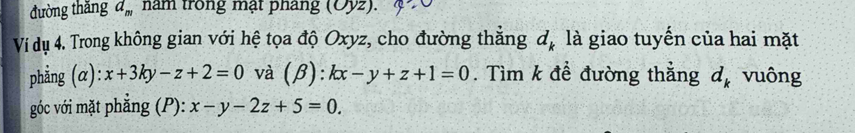 đường thǎng d_m nam trong mạt phang (Oyz). 
Ví dụ 4. Trong không gian với hệ tọa độ Oxyz, cho đường thẳng đ, là giao tuyến của hai mặt 
phẳng (alpha ):x+3ky-z+2=0 và (β): kx-y+z+1=0. Tìm k để đường thẳng d_k vuông 
góc với mặt phẳng (P): x-y-2z+5=0.