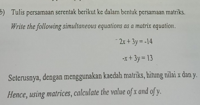 Tulis persamaan serentak berikut ke dalam bentuk persamaan matriks.
Write the following simultaneous equations as a matrix equation.
2x+3y=-14
-x+3y=13
Seterusnya, dengan menggunakan kaedah matriks, hitung nilai x dan y.
Hence, using matrices, calculate the value of x and of y.