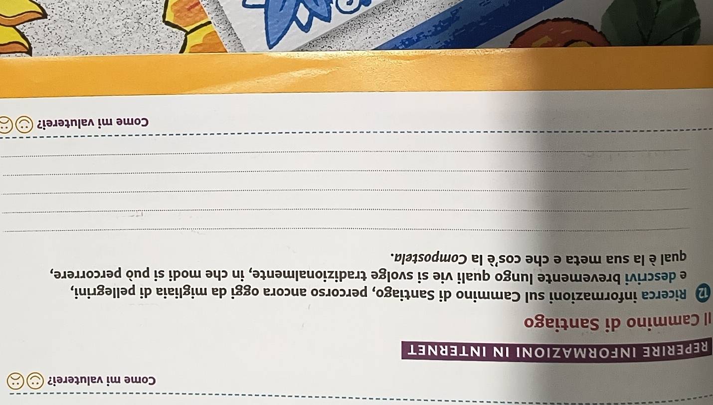 Come mi valuterei? 
REPÉRIRE INFORMAZIONI IN INTERNET 
I| Cammino di Santiago 
D Ricerca informazioni sul Cammino di Santiago, percorso ancora oggi da migliaia di pellegrini, 
e descrivi brevemente lungo quali vie si svolge tradizionalmente, in che modi si può percorrere, 
qual è la sua meta e che cos'è la Compostela. 
_ 
_ 
_ 
_ 
_ 
Come mi valuterei?