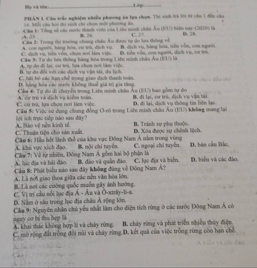 Họ và tên:_ .Lớp:_
PHẢN I. Câu trắc nghiệm nhiều phương án lựa chọn. Thí sinh trá lời từ câu 1 đến câu
16. Mỗi câu hội thí sinh chỉ chọn một phương án.
Câu 1: Tổng số các nước thành viên của Liên minh châu Âu (EU) hiện nay (2020) là
A, 25 B. 26. C. 27. D. 28.
Câu 2: Trong thị trường chung châu Âu được tự do lưu thông về
A. con người, hàng hóa, cư trủ, dịch vụ. B. dịch vụ, hàng hóa, tiền vốn, con người.
C. địch vụ, tiền vốn, chọn nơi lâm việc. D. tiền vốn, con người, dịch vụ, cư trú.
Câu 3: Tự do lưu thông hàng hóa trong Liên minh châu Âu (EU) là
A. tự do đi lại, cư trủ, lựa chọn nơi làm việc.
B. tự do đối với các dịch vụ vận tải, du lịch.
C. bãi bỏ các hạn chế trong giao dịch thanh toán.

D. háng hóa các nước không thuế giá trị gia tăng.
Câu 4: Tự do di chuyển trong Liên minh châu Âu (EU) bao gồm tự do
A. cư trú và dịch vụ kiểm toán. B. đi lại, cư trú, dịch vụ vận tải.
C. cư trú, lựa chọn nơi làm việc. D. đi lại, dịch vụ thông tin liên lạc.
Cầu 5: Việc sử dụng chung đồng Ơ-rô trong Liên minh châu Âu (EU) không mang lại
lợi ích trực tiếp nào sau đây?
A. Bảo vệ nền kinh tế. B. Tránh sự phụ thuộc.
C. Thuận tiện cho sản xuất. D. Xóa được sự chênh lệch.
Cầu 6: Hầu hết lãnh thổ của khu vực Đông Nam Á nằm trong vùng
A. khu vực xích đạo. B. nội chí tuyển. C. ngoại chí tuyển. D. bán cầu Bắc.
Cầu 7: Về từ nhiên, Đông Nam Á gồm hai bộ phận là
A. lục địa và hải đảo. B đảo và quần đảo. C. lục địa và biển. D. biển và các đảo.
Câu 8: Phát biểu nào sau đây không đúng về Đông Nam Á?
A. Là nơi giao thoa giữa các nền văn hóa lớn,
B. Là nơi các cường quốc muốn gây ảnh hưởng.
C. Vị trí cầu nối lục địa Á - Âu và Ô-xtrây-li-a.
D. Nằm ở sâu trong lục địa châu Á rộng lớn.
Cầu 9: Nguyên nhân chủ yếu nhất làm cho diện tích rừng ở các nước Đông Nam Á có
nguy cơ bị thu hẹp là
A. khai thác không hợp lí và cháy rừng.  B. cháy rừng và phát triển nhiều thủy điện.
C. mở rộng đất trồng đồi núi và cháy rừng.D. kết quả của việc trồng rừng còn hạn chế.