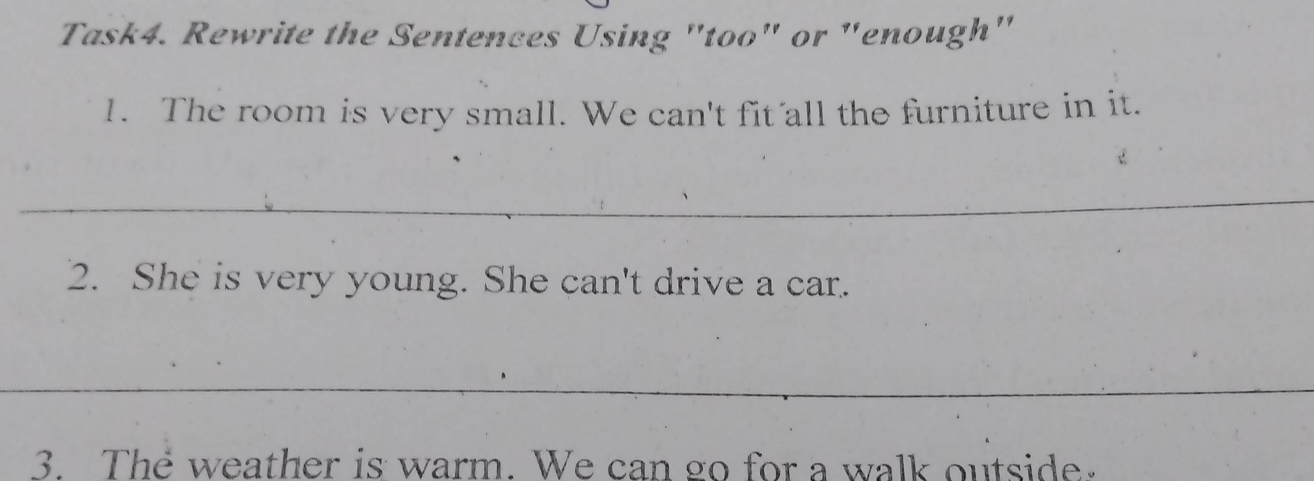 Task4. Rewrite the Sentences Using "too" or "enough" 
1. The room is very small. We can't fit all the furniture in it. 
_ 
2. She is very young. She can't drive a car. 
_ 
3. The weather is warm. We can go for a walk outside.