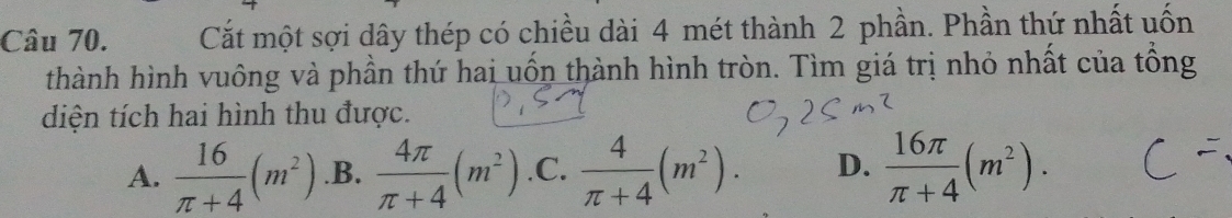 Cắt một sợi dây thép có chiều dài 4 mét thành 2 phần. Phần thứ nhất uốn
thành hình vuông và phần thứ hai uốn thành hình tròn. Tìm giá trị nhỏ nhất của tổng
diện tích hai hình thu được.
A.  16/π +4 (m^2) .B.  4π /π +4 (m^2) .C.  4/π +4 (m^2). D.  16π /π +4 (m^2).