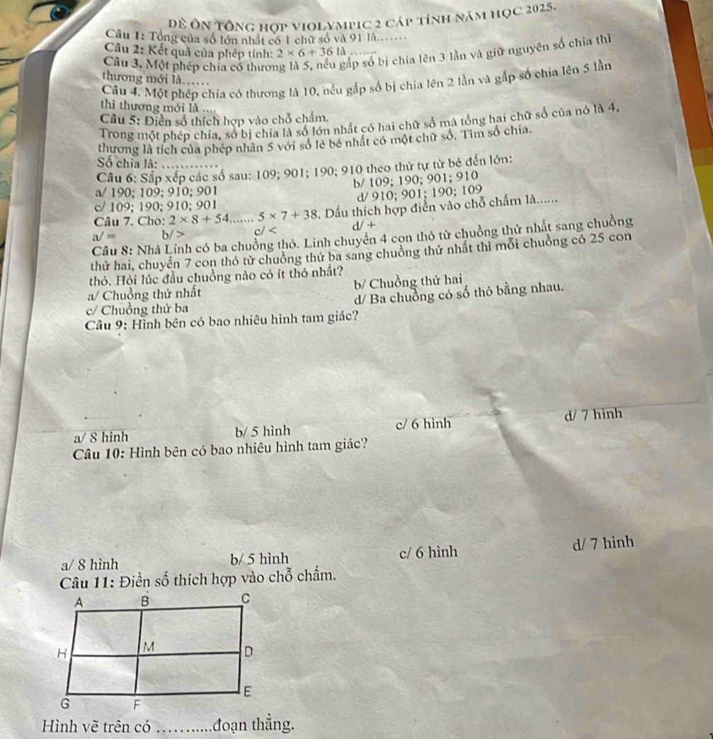 Đề Ôn Tổng hợp violympic 2 cáp tỉnh năm học 2025.
Câu 1: Tổng của số lớn nhất có 1 chữ số và 91 là.....
p số bị chia lên 3 lần và giữ nguyên số chia thì
Câu 2: Kết quả của phép tính: 2* 6+36ld.
Cầu 3. Một phép chỉa cổ thươn
thương mới là.…
Câu 4. Một phép chia có thương là 10, nếu gắp số bị chia lên 2 lần và gắp số chia lên 5 lần
thì thương mới là ....
Câu 5: Điễn số thích hợp vào chỗ chẩm.
Trong một phép chia, số bị chia là số lớn nhất có hai chữ số mà tổng hai chữ số của nó là 4,
thương là tích của phép nhân 5 với số lẻ bé nhất có một chữ số, Tìm số chia.
Số chia là: ….
Cầu 6: Sắp xếp các số sau: 109; 901; 190; 910 theo thứ tự từ bé đến lớn:
b/ 109; 190; 901; 910
a/ 190; 109; 910; 901
c/ 109; 190; 910; 901 d/ 910; 901; 190; 109
Câu 7. Cho: 2* 8+54....... 5* 7+38 Dầu thích hợp điển vào chỗ chẩm là......
V+
a/= b/> c/
Câu 8: Nhà h có ba chuồng thỏ. Linh chuyển 4 con thỏ từ chuồng thứ nhất sang chuồng
thứ hai, chuyển 7 con thỏ từ chuồng thứ ba sang chuồng thứ nhất thì mỗi chuồng có 25 con
thỏ. Hỏi lúc đầu chuồng nào có ít thỏ nhất?
a/ Chuồng thứ nhất b/ Chuồng thứ hai
c/ Chuồng thứ ba d/ Ba chuồng có số thỏ bằng nhau.
Câu 9: Hình bên có bao nhiêu hình tam giác?
c/ 6 hình
a/ 8 hình b/ 5 hình d/ 7 hình
Câu 10: Hình bên có bao nhiêu hình tam giác?
a/ 8 hình b/ 5 hình c/ 6 hình d/ 7 hình
Câu 11: Điền số thích hợp vào chỗ chấm.
Hình vẽ trên có      đoạn thẳng.