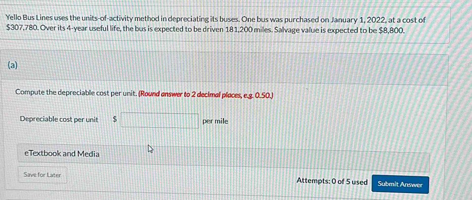Yello Bus Lines uses the units-of-activity method in depreciating its buses. One bus was purchased on January 1, 2022, at a cost of
$307,780. Over its 4-year useful life, the bus is expected to be driven 181,200 miles. Salvage value is expected to be $8,800. 
(a) 
Compute the depreciable cost per unit. (Round answer to 2 decimal places, e.g. 0.50.) 
Depreciable cost per unit S per mile 
eTextbook and Media 
Save for Later Attempts: 0 of 5 used Submit Answer