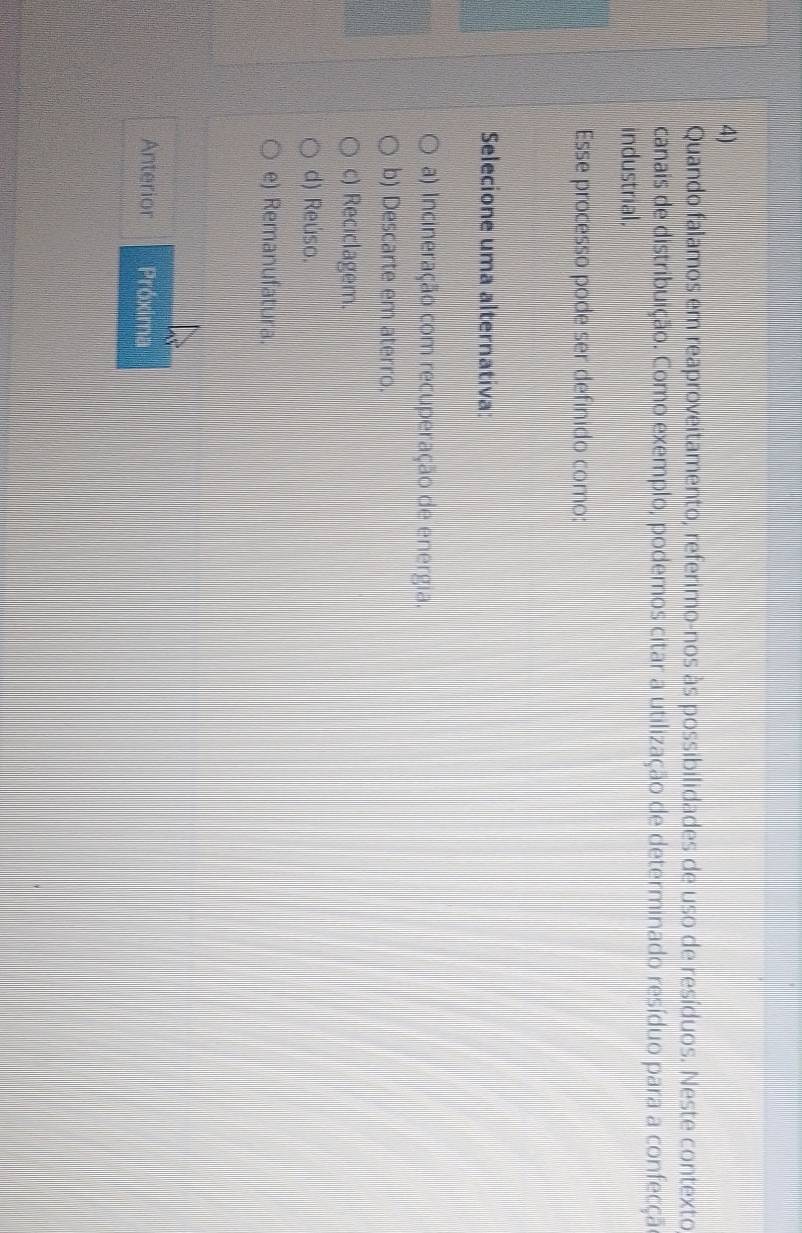 Quando falamos em reaproveitamento, referimo-nos às possibilidades de uso de resíduos. Neste contexto
canais de distribuição. Como exemplo, podemos citar a utilização de determinado resíduo para a confecçã
industrial.
Esse processo pode ser definido como:
Selecione uma alternativa:
a) Incineração com recuperação de energia.
b) Descarte em aterro.
c) Reciclagem.
d) Reúso.
e) Remanufatura.
Anterior Próxima