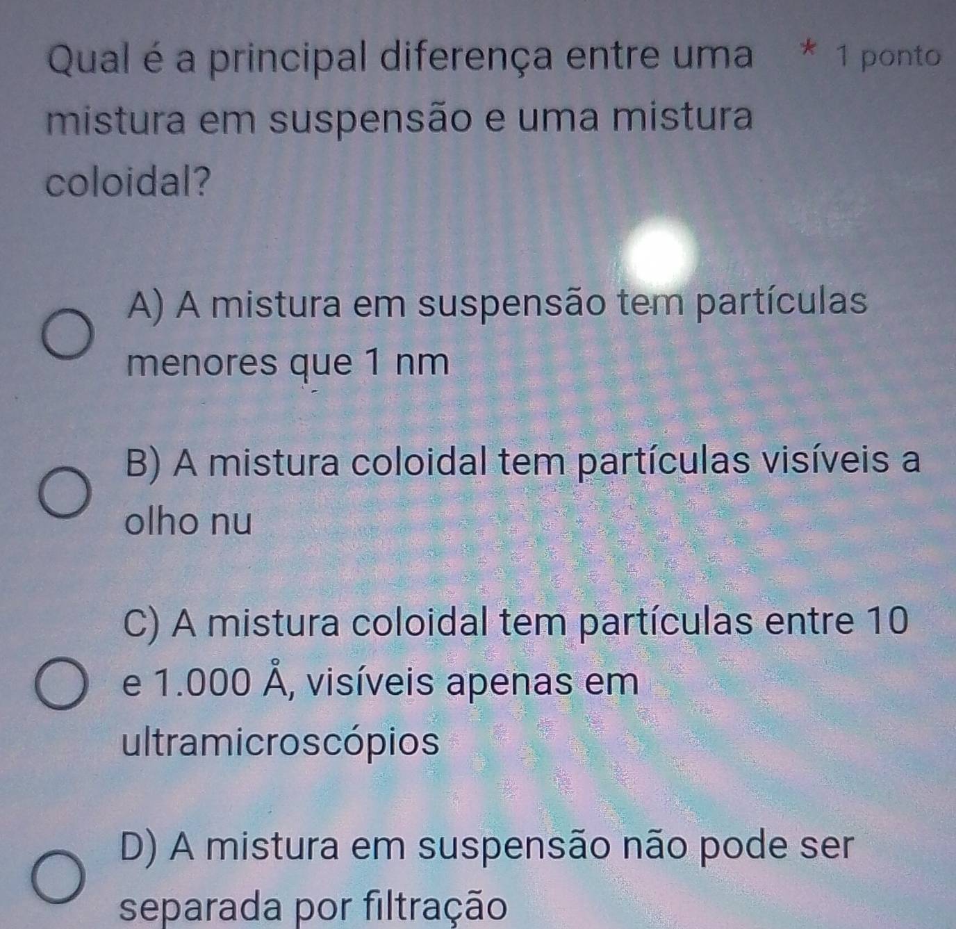 Qual é a principal diferença entre uma * 1 ponto
mistura em suspensão e uma mistura
coloidal?
A) A mistura em suspensão tem partículas
menores que 1 nm
B) A mistura coloidal tem partículas visíveis a
olho nu
C) A mistura coloidal tem partículas entre 10
e 1.000hat A , visíveis apenas em
ultramicroscópios
D) A mistura em suspensão não pode ser
separada por filtração