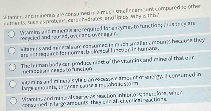 Vitamins and minerals are consumed in a much smaller amount compared to other
nutrients, such as proteins, carbohydrates, and lipids. Why is this?
Vitamins and minerals are required for enzymes to function; thus they are
recycled and reused, over and over again.
Vitamins and minerals are consumed in much smaller amounts because they
are not required for normal biological function in humans.
The human body can produce most of the vitamins and mineral that our
metabolism needs to function..
Vitamins and minerals yield an excessive amount of energy. If consumed in
large amounts, they can cause a metabolic storm.
Vitamins and minerals serve as reaction inhibitors; therefore, when
consumed in large amounts, they end all chemical reactions.