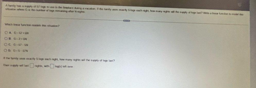 A larsity has a supply of 57 logs to use in the firplace during a vacation. If the tamily uses exactly 6 logs each night, how many nights will the supply of logs last? Wite a linear function to moded the
situation where. G is the number of logs remaining after N nights
Which Sinear function models this situation?
A G=57+54
B. G=2+5N
C. G=57-5N
D. G=S-67N
8 the family uses exactly 5 logs each night, how many nights will the supply of logs last?
Ther supply will last □ nghts. with □ log (s) left over.