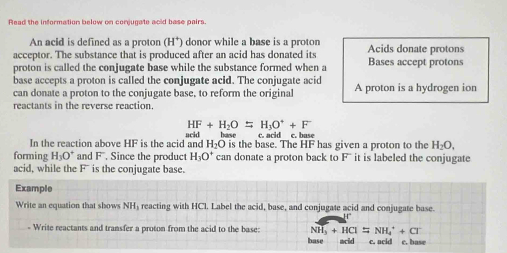 Read the information below on conjugate acid base pairs.
An acid is defined as a proton (H*) donor while a base is a proton
acceptor. The substance that is produced after an acid has donated its Acids donate protons
proton is called the conjugate base while the substance formed when a Bases accept protons
base accepts a proton is called the conjugate acid. The conjugate acid A proton is a hydrogen ion
can donate a proton to the conjugate base, to reform the original
reactants in the reverse reaction.
HF+H_2OLongleftrightarrow H_3O^++F^-
acid base c. acid c. base
In the reaction above HF is the acid and H_2O is the base. The HF has given a proton to the H_2O, 
forming H_3O^+ and F. Since the product H_3O^+ can donate a proton back to Fū it is labeled the conjugate
acid, while the F is the conjugate base.
Example
Write an equation that shows NH₃ reacting with HCl. Label the acid, base, and conjugate acid and conjugate base.
- Write reactants and transfer a proton from the acid to the base: NH_3+HCl=NH_4^(++Cl^-)
base acid c. acid c. base