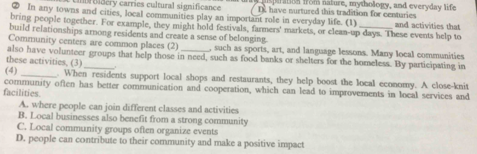 mnspiration from nature, mythology, and everyday life
Ibroldery carries cultural significance D. have nurtured this tradition for centuries
② In any towns and cities, local communities play an important role in everyday life. (1) and activities that
bring people together. For example, they might hold festivals, farmers' markets, or clean-up days. These events help to
build relationships arnong residents and create a sense of belonging.
Community centers are common places (2) , such as sports, art, and language lessons. Many local communities
also have volunteer groups that help those in need, such as food banks or shelters for the homeless. By participating in
these activities, (3) _.
(4) _. When residents support local shops and restaurants, they help boost the local economy. A close-knit
community often has better communication and cooperation, which can lead to improvements in local services and
facilities.
A. where people can join different classes and activities
B. Local businesses also benefit from a strong community
C. Local community groups often organize events
D. people can contribute to their community and make a positive impact