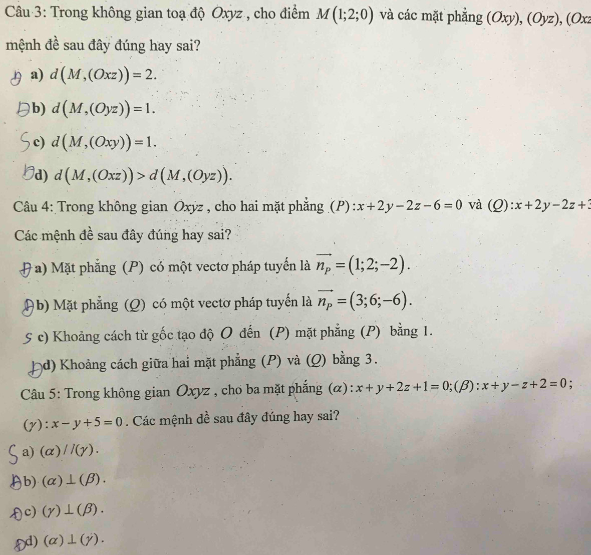 Trong không gian toạ độ Oxyz , cho điểm M(1;2;0) và các mặt phẳng (Oxy),(Oyz), (Oxz
mệnh đề sau đây đúng hay sai?
a) d(M,(Oxz))=2.
b) d(M,(Oyz))=1.
c) d(M,(Oxy))=1.
d) d(M,(Oxz))>d(M,(Oyz)). 
Câu 4: Trong không gian Oxỳz , cho hai mặt phẳng (P) x+2y-2z-6=0 và (Q):x+2y-2z+3
Các mệnh đề sau đây đúng hay sai?
a) Mặt phẳng (P) có một vectơ pháp tuyến là vector n_p=(1;2;-2).
b Mặt phẳng (Q) có một vectơ pháp tuyến là vector n_p=(3;6;-6).
S c) Khoảng cách từ gốc tạo độ O đến (P) mặt phẳng (P) bằng 1.
d) Khoảng cách giữa hai mặt phẳng (P) và (Q) bằng 3.
* Câu 5: Trong không gian Oxyz , cho ba mặt phắng (α): x+y+2z+1=0;(beta ):x+y-z+2=0;
(y): x-y+5=0. Các mệnh đề sau đây đúng hay sai?
a) (alpha )//(gamma ).
b) (alpha )⊥ (beta ). 
) c) (gamma )⊥ (beta ).
Dd) (alpha )⊥ (gamma ).