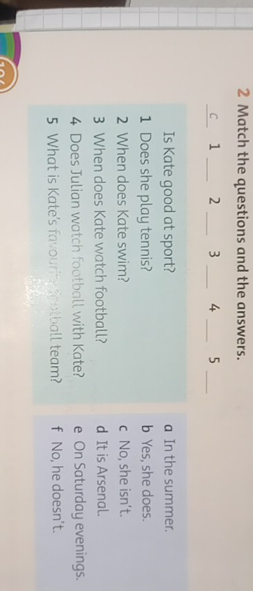 Match the questions and the answers.
_C 1 _ 2 _ 3 _4 _5_
Is Kate good at sport? a In the summer.
1 Does she play tennis? b Yes, she does.
2 When does Kate swim? c No, she isn’t.
3 When does Kate watch football? d It is Arsenal.
4 Does Julian watch football with Kate? e On Saturday evenings.
5 What is Kate's favourite football team? f No, he doesn’t.