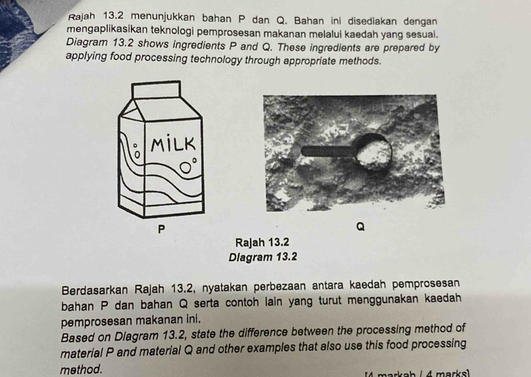 Rajah 13.2 menunjukkan bahan P dan Q. Bahan ini disediakan dengan 
mengaplikasikan teknologi pemprosesan makanan melalui kaedah yang sesuai. 
Diagram 13.2 shows ingredients P and Q. These ingredients are prepared by 
applying food processing technology through appropriate methods. 
MiLK
P
Q
Rajah 13.2 
Dlagram 13.2 
Berdasarkan Rajah 13.2, nyatakan perbezaan antara kaedah pemprosesan 
bahan P dan bahan Q serta contoh lain yang turut menggunakan kaedah 
pemprosesan makanan ini. 
Based on Diagram 13.2, state the difference between the processing method of 
material P and material Q and other examples that also use this food processing 
method. 
markab / 4 marksl