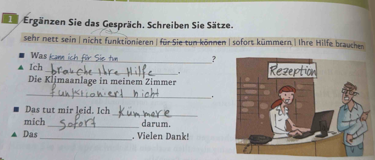 De Ergänzen Sie das Gespräch. Schreiben Sie Sätze. 
sehr nett sein | nicht funktionieren| für Sie tun können | sofort kümmern | Ihre Hilfe brauchen 
Was L 
_? 
Ich _ 
. 
Die Klimaanlage in meinem Zimmer 
_ 
. 
_ 
Das tut mir leid. Ich 
mich _darum. 
Das _. Vielen Dank!