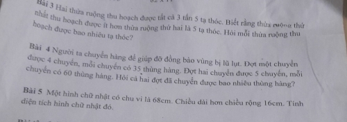 Hài 3 Hai thừa ruộng thu hoạch được tắt cả 3 tần 5 tạ thóc. Biết rằng thừa rưộng thứ 
nhất thu hoạch được ít hơn thừa ruộng thứ hai là 5 tạ thóc. Hỏi mỗi thửa ruỡng thư 
hoạch được bao nhiêu tạ thóc? 
Bài 4 Người ta chuyển hàng để giúp đỡ đồng bảo vùng bị lũ lụt. Đợt một chuyển 
được 4 chuyển, môi chuyển có 35 thủng hàng. Đợt hai chuyển được 5 chuyến, mỗi 
chuyển có 60 thùng hàng. Hỏi cả hai đợt đã chuyển được bao nhiều thùng hàng? 
Bài 5 Một hình chữ nhật có chu vi là 68cm. Chiều dài hơn chiều rộng 16cm. Tính 
diện tích hình chữ nhật đó.