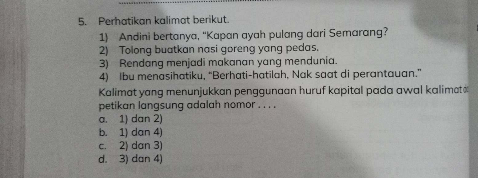 Perhatikan kalimat berikut.
1) Andini bertanya, “Kapan ayah pulang dari Semarang?
2) Tolong buatkan nasi goreng yang pedas.
3) Rendang menjadi makanan yang mendunia.
4) Ibu menasihatiku, “Berhati-hatilah, Nak saat di perantauan.”
Kalimat yang menunjukkan penggunaan huruf kapital pada awal kalimat 
petikan langsung adalah nomor . . . .
a. 1) dan 2)
b. 1) dan 4)
c. 2) dan 3)
d. 3) dan 4)