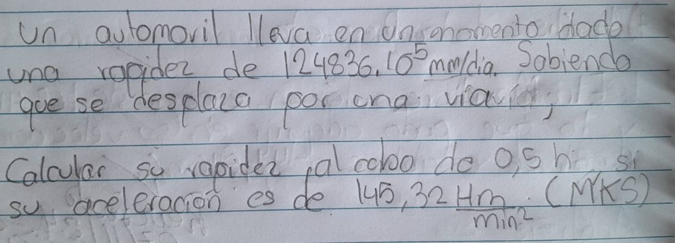 un aulomoril lleva en Onsohomento Hade 
uno vogidez de 124836.10^5 maldia. Sobienda 
goe se desplace por cna vial 
Calcular so rapider pal cobo do osh, s 
so aceleracion es de 145, 32 Hm/min^2 ( (M KS)