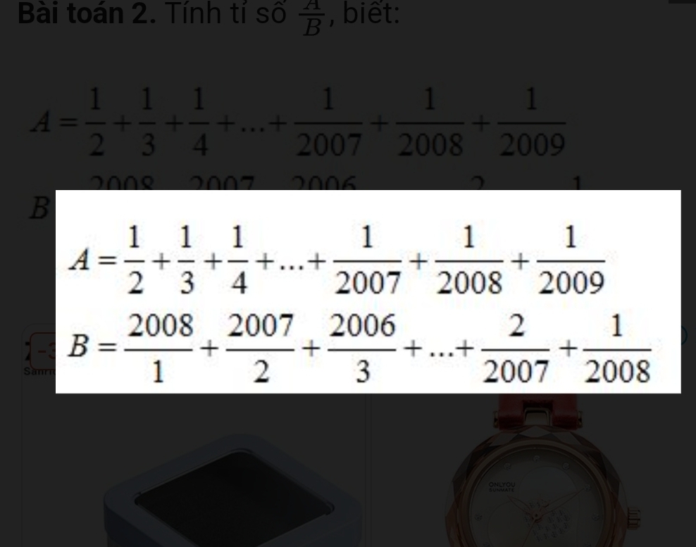 Bài toán 2. Tính tỉ số  A/B  , biết:
A= 1/2 + 1/3 + 1/4 +...+ 1/2007 + 1/2008 + 1/2009 
200º 2007 200 6
B
A= 1/2 + 1/3 + 1/4 +...+ 1/2007 + 1/2008 + 1/2009 
-1 B= 2008/1 + 2007/2 + 2006/3 +...+ 2/2007 + 1/2008 
Sanrn
ONLYOU