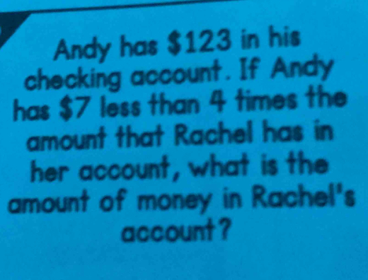 Andy has $123 in his 
checking account. If Andy 
has $7 less than 4 times the 
amount that Rachel has in 
her account, what is the 
amount of money in Rachel's 
account ?