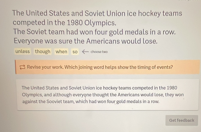 The United States and Soviet Union ice hockey teams 
competed in the 1980 Olympics. 
The Soviet team had won four gold medals in a row. 
Everyone was sure the Americans would lose. 
unless though when so choose two 
Revise your work. Which joining word helps show the timing of events? 
The United States and Soviet Union ice hockey teams competed in the 1980
Olympics, and although everyone thought the Americans would lose, they won 
against the Sooviet team, which had won four gold medals in a row. 
Get feedback