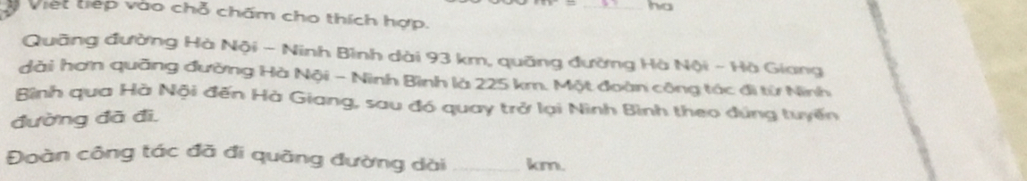 ha 
Việt tiếp vào chỗ chấm cho thích hợp. 
Quãng đường Hà Nội - Ninh Bình dài 93 km, quãng đường Hà Nội - Hà Giang 
dài hơn quãng đường Hà Nội - Ninh Bình là 225 km. Một đoàn công tác đi từ Ninh 
Bình qua Hà Nội đến Hà Giang, sau đó quay trở lại Nình Bình theo dúng tuyến 
đường đã đì, 
Đoàn công tác đã đi quãng đường dài _ km.