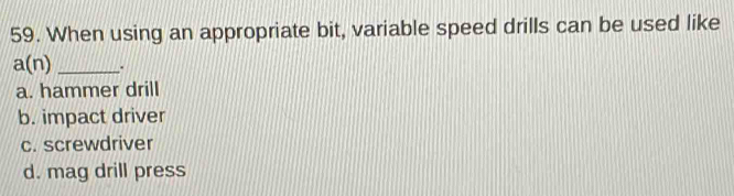 When using an appropriate bit, variable speed drills can be used like
a(n) _.
a. hammer drill
b. impact driver
c. screwdriver
d. mag drill press