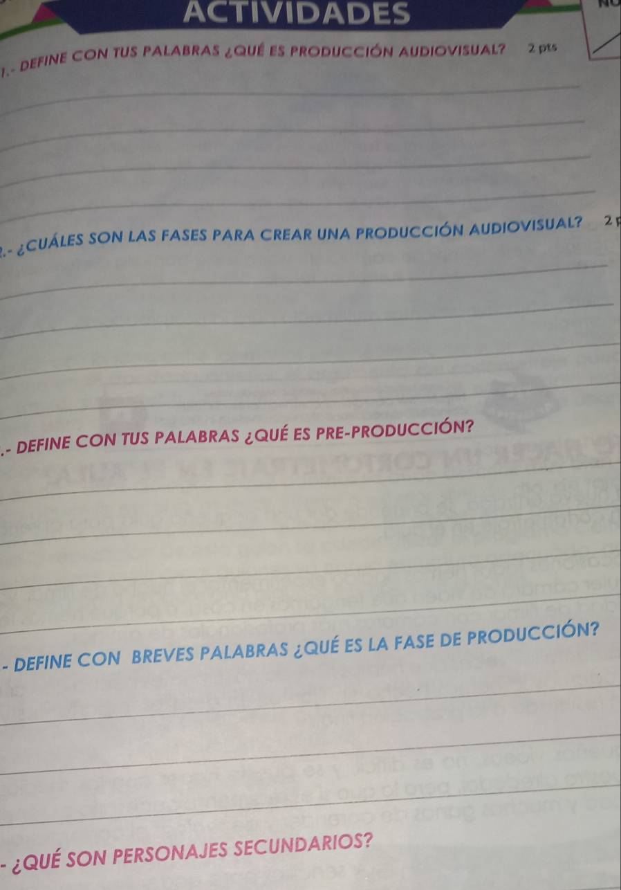 ACTIVIDADES 
1.- DEFINE CON TUS PALABRAS ¿QUÉ ES PRODUCCIÓN AUDIOVISUAL? 2 pts 
_ 
_ 
_ 
_ 
_ 
2.- ¿CUÁLES SOn las fASeS pAra CRear una proDUCCiÓN AUDioviSUal? 2 P 
_ 
_ 
_ 
_ 
.- DEFINE CON TUS PALABRAS ¿QUÉ ES PRE-PRODUCCIÓN? 
_ 
_ 
_ 
- DEFINE CON BREVES PALABRAS ¿QUÉ ES LA FASE DE PRODUCCIÓN? 
_ 
_ 
_ 
¿QUÉ SON PERSONAJES SECUNDARIOS?