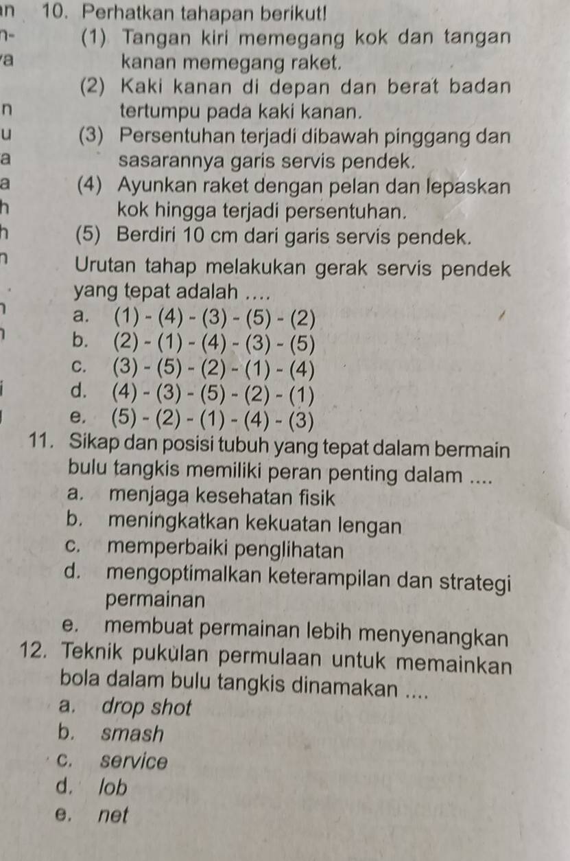 Perhatkan tahapan berikut!
(1) Tangan kiri memegang kok dan tangan
a kanan memegang raket.
(2) Kaki kanan di depan dan berat badan
n tertumpu pada kaki kanan.
u (3) Persentuhan terjadi dibawah pinggang dan
a sasarannya garis servis pendek.
a (4) Ayunkan raket dengan pelan dan lepaskan
kok hingga terjadi persentuhan.
(5) Berdiri 10 cm dari garis servis pendek.
Urutan tahap melakukan gerak servis pendek
yang tepat adalah ....
a. (1)-(4)-(3)-(5)-(2)
b. (2)-(1)-(4)-(3)-(5)
C. (3)-(5)-(2)-(1)-(4)
d. (4)-(3)-(5)-(2)-(1)
e. (5)-(2)-(1)-(4)-(3)
11. Sikap dan posisi tubuh yang tepat dalam bermain
bulu tangkis memiliki peran penting dalam ....
a. menjaga kesehatan fisik
b. meningkatkan kekuatan lengan
c. memperbaiki penglihatan
d. mengoptimalkan keterampilan dan strategi
permainan
e. membuat permainan lebih menyenangkan
12. Teknik pukülan permulaan untuk memainkan
bola dalam bulu tangkis dinamakan ....
a. drop shot
b. smash
c. service
d. lob
e. net