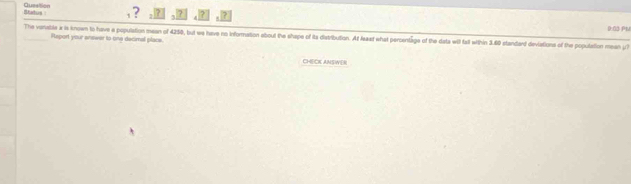 Status Queation 
, ? 7 ? 
The variabile x is known to have a population mean of 4250, but we have no information about the shape of its distribution. At leat what percentage of the data will fall within 3.60 standard deviations of the population mean ;? 0:03 PM 
Report your answer to one decimal place. 
CHECK ANSWER