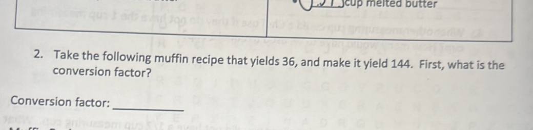 cup melted butter 
2. Take the following muffin recipe that yields 36, and make it yield 144. First, what is the 
conversion factor? 
_ 
Conversion factor: