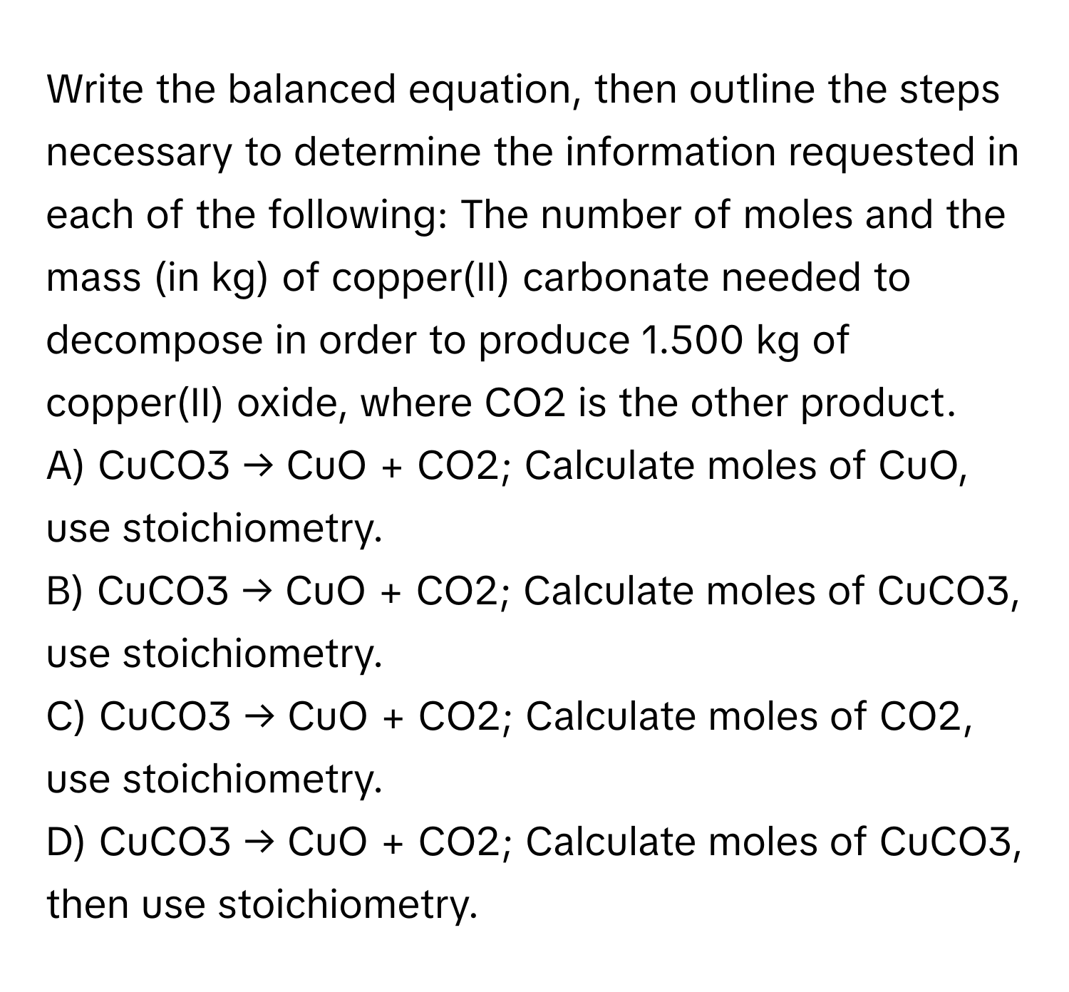 Write the balanced equation, then outline the steps necessary to determine the information requested in each of the following: The number of moles and the mass (in kg) of copper(II) carbonate needed to decompose in order to produce 1.500 kg of copper(II) oxide, where CO2 is the other product.

A) CuCO3 → CuO + CO2; Calculate moles of CuO, use stoichiometry.
B) CuCO3 → CuO + CO2; Calculate moles of CuCO3, use stoichiometry.
C) CuCO3 → CuO + CO2; Calculate moles of CO2, use stoichiometry.
D) CuCO3 → CuO + CO2; Calculate moles of CuCO3, then use stoichiometry.