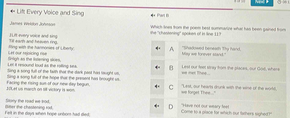 Bof 10 Next 08:1 
Lift Every Voice and Sing Part B 
James Weldon Johnson Which lines from the poem best summarize what has been gained from 
the 'chastening' spoken of in line 11? 
1Lift every voice and sing 
Till earth and heaven ring, "Shadowed beneath Thy hand, 
A 
Ring with the harmonies of Liberty; May we forever stand." 
Let our rejoicing rise 
5High as the listening skies, 
Let it resound loud as the rolling sea. Lest our feet stray from the places, our God, where 
B 
Sing a song full of the faith that the dark past has taught us, we met Thee... 
Sing a song full of the hope that the present has brought us. 
Facing the rising sun of our new day begun, C "Lest, our hearts drunk with the wine of the world, 
10Let us march on till victory is won. we forget Thee..." 
Stony the road we trod, "Have not our weary feet 
Bitter the chastening rod, Come to a place for which our fathers sighed?" 
Felt in the days when hope unborn had died;