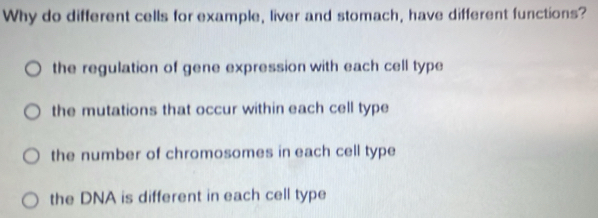 Why do different cells for example, liver and stomach, have different functions?
the regulation of gene expression with each cell type
the mutations that occur within each cell type
the number of chromosomes in each cell type
the DNA is different in each cell type