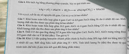 Khi tách Ag bằng phương pháp cyanide, Xáy ra quá trình sau:
xAg+yO_2+zNaCN+tH_2Oto aNa[Ag(CN)_2]+bNaOH
Với x, y, z, t, a, b là các số nguyên tối giản. Giá trị (y+a) là bao nhiêu? 
Câu 7. Khử hoàn toàn hỗn hợp gồm 4 gam CuO và 4,8 gam Fe₂O₃ bằng H₂ dư ở nhiệt độ cao. Khối 
lượng chất rắn thu được sau phản ứng là bao nhiêu? 
Câu 8. Khử hoàn toàn hỗn hợp gồm 10, 2 gam Al₂Os và 4 gam Fe₂O bằng CO dư ở nhiệt độ cao 
Khối lượng chất rắn thu được sau phản ứng là bao nhiêu? 
Câu 9. Thối CO dư qua ống dụng 217, 4 gam hỗn hợp gồm CuO, Fe₂O₃, FeO, Al₂Os nung nóng được
215 gam chất rắn và V lít khí (đkc). Tìm giá trị V 
Câu 10. Khử 1, 5 tấn quặng hematite (thành phần chính là Fe₂O₃) chứa 30% tạp chất trơ bằng khí CO C 
ở nhiệt độ cao. Biết rằng hiệu suất phản ứng H=83% Tính khối lượng Fe (tấn) thu được từ quá n 
n 
trình tinh chế trên (Làm tròn kết quả đến hàng phần trăm) 
St