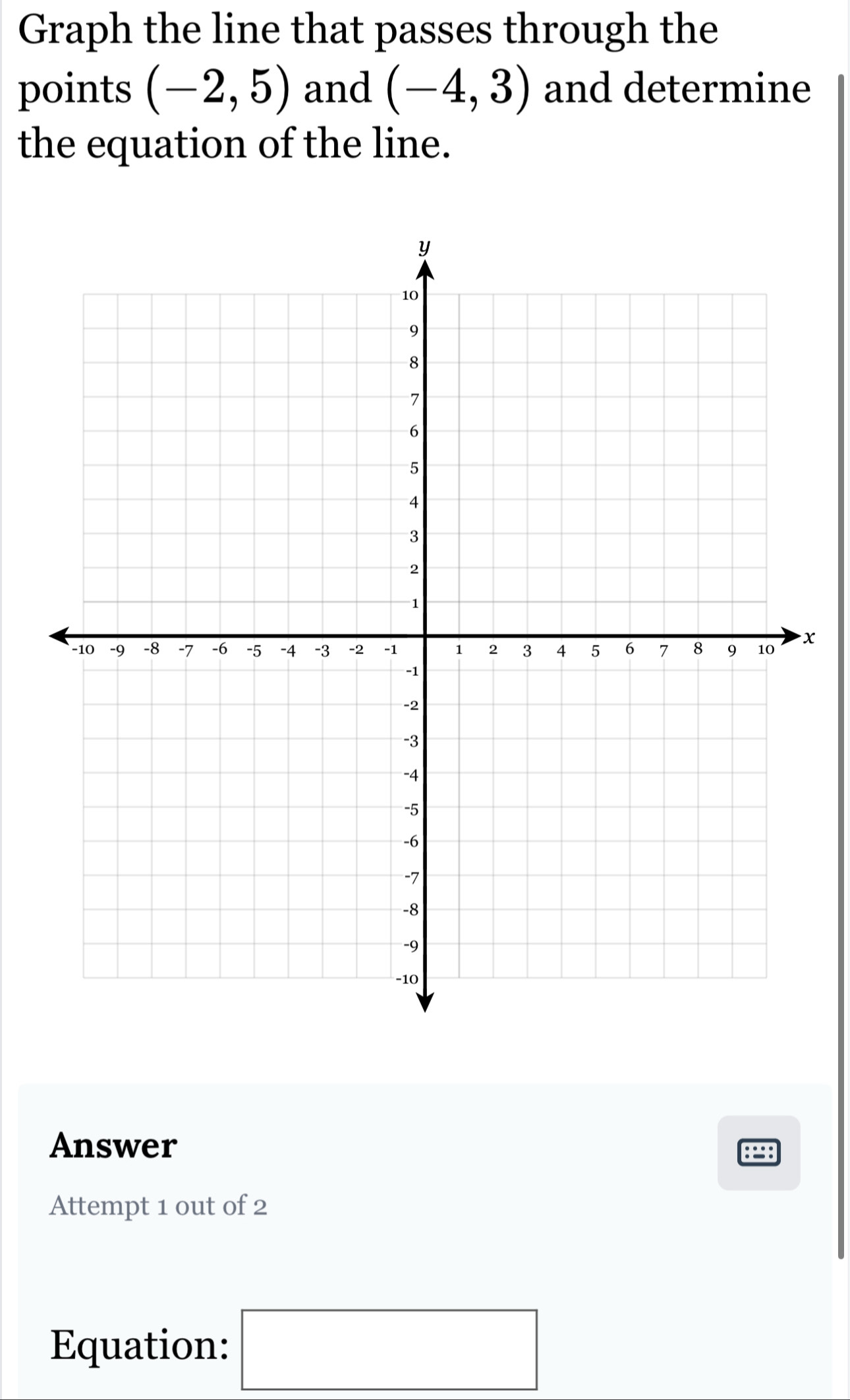 Graph the line that passes through the 
points (-2,5) and (-4,3) and determine 
the equation of the line. 
x 
Answer 
:: 
Attempt 1 out of 2 
Equation: □