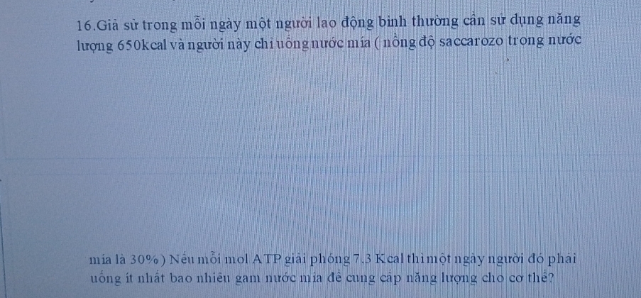 Giả sử trong mỗi ngày một người lao động bình thường cần sử dụng năng 
lượng 650kcal và người này chỉ uỗng nước mía ( nồng độ saccarozo trong nước 
mía là 30%) Nếu mỗi mol ATP giải phóng 7.3 Kcal thì một ngày người đó phải 
uống ít nhất bao nhiêu gam nước mía đề cung cấp năng lượng cho cơ thể?