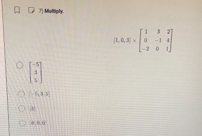 Multiply.
[1,0,3]* beginbmatrix 1&3&2 0&-1&4 -2&0&1endbmatrix
beginbmatrix -5 3 5endbmatrix
[-5,3.5]
[3]
0:0 0