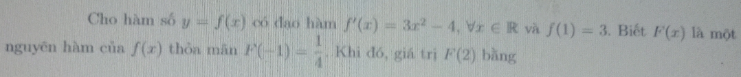 Cho hàm số y=f(x) có đao hàm f'(x)=3x^2-4, forall x∈ R và f(1)=3. Biết F(x) là một 
nguyēn hàm của f(x) thòa mān F(-1)= 1/4 . Khi đó, giá trị F(2) bàng