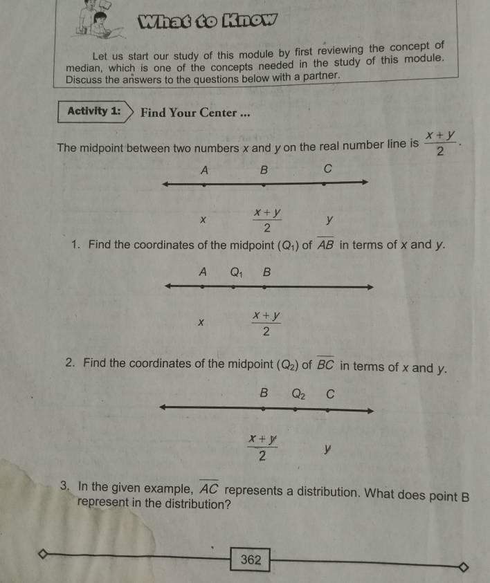 What to Know
Let us start our study of this module by first reviewing the concept of
median, which is one of the concepts needed in the study of this module.
Discuss the answers to the questions below with a partner.
Activity 1: Find Your Center ...
The midpoint between two numbers x and y on the real number line is  (x+y)/2 .
A B C
x  (x+y)/2  y
1. Find the coordinates of the midpoint (Q_1) of overline AB in terms of x and y.
A Q_1 B
x  (x+y)/2 
2. Find the coordinates of the midpoint (Q_2) of overline BC in terms of x and y.
B Q_2 C
 (x+y)/2  y
3. In the given example, overline AC represents a distribution. What does point B
represent in the distribution?
362