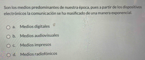 Son los medios predominantes de nuestra época, pues a partir de los dispositivos
electrónicos la comunicación se ha masifcado de una manera exponencial.
a. Medios digitales
b. Medios audiovisuales
c. Medios impresos
d. Medios radiofónicos