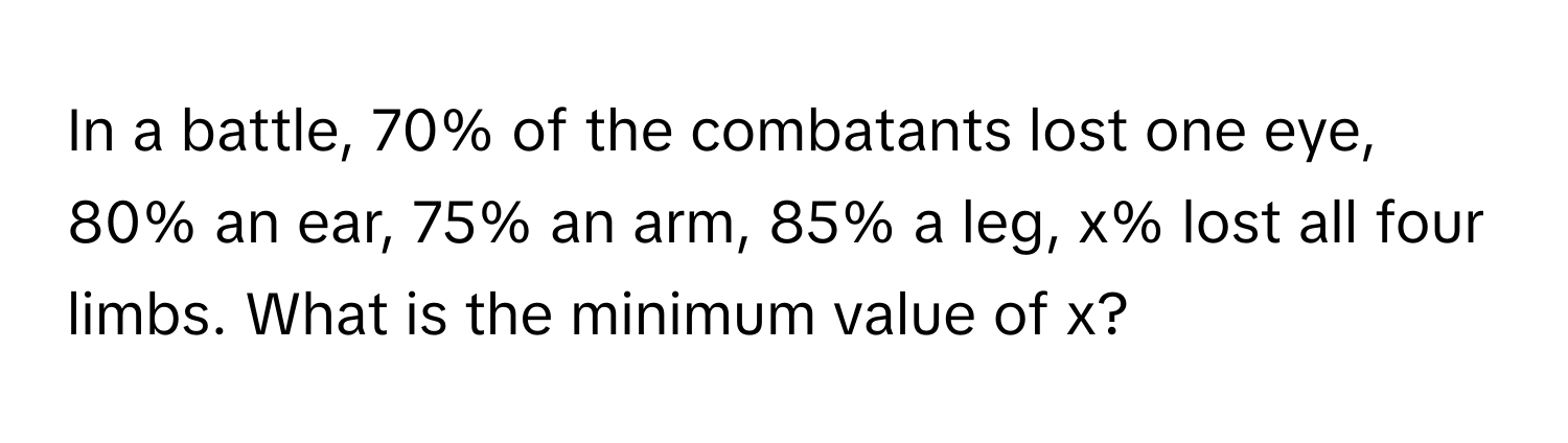 In a battle, 70% of the combatants lost one eye, 80% an ear, 75% an arm, 85% a leg, x% lost all four limbs. What is the minimum value of x?