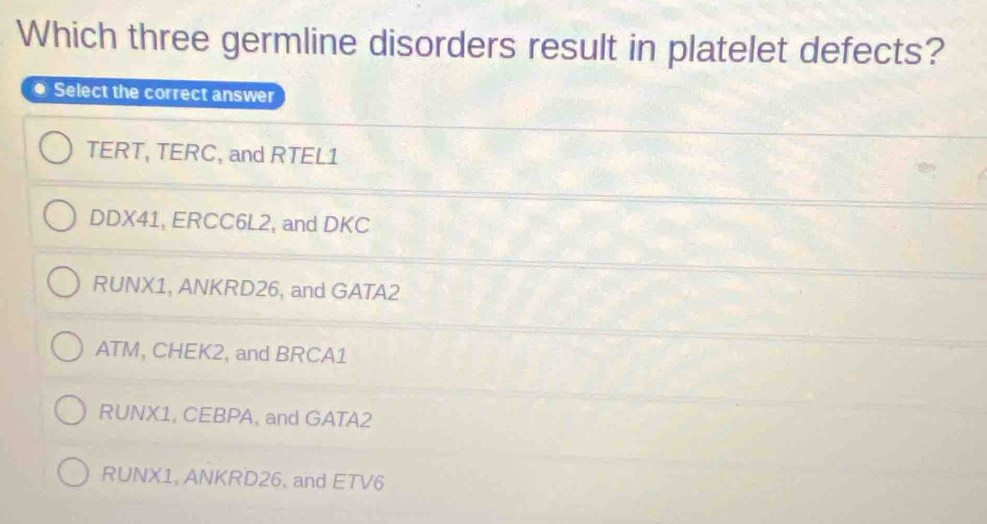 Which three germline disorders result in platelet defects?
● Select the correct answer
TERT, TERC, and RTEL1
DDX41, ERCC6L2, and DKC
RUNX1, ANKRD26, and GATA2
ATM, CHEK2, and BRCA1
RUNX1, CEBPA, and GATA2
RUNX1, ANKRD26, and ETV6