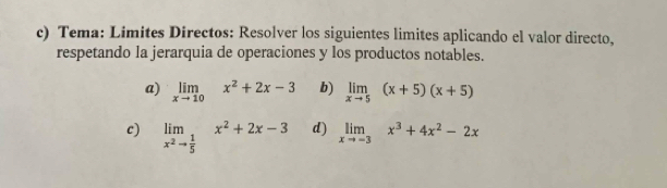 Tema: Limites Directos: Resolver los siguientes limites aplicando el valor directo, 
respetando la jerarquia de operaciones y los productos notables. 
a) limlimits _xto 10x^2+2x-3 b) limlimits _xto 5(x+5)(x+5)
c) limlimits _x^2to  1/5 x^2+2x-3 d) limlimits _xto -3x^3+4x^2-2x