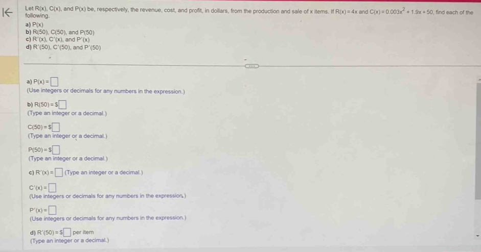 Let R(x), C(x) , and P(x)be , respectively, the revenue, cost, and profit, in dollars, from the production and sale of x items. If R(x)=4x and C(x)=0.003x^2+1.9x+50 , find each of the 
following. 
a) P(x)
b) R(50), C(50) , and P(50)
c) R'(x), C'(x) , and P'(x)
d) R'(50), C'(50) , and P'(50)
a) P(x)=□
(Use integers or decimals for any numbers in the expression.) 
b) R(50)=$□
(Type an integer or a decimal.)
C(50)=$□
(Type an integer or a decimal.)
P(50)=$□
(Type an integer or a decimal.) 
c) R'(x)=□ (Type an integer or a decimal.)
C'(x)=□
(Use integers or decimals for any numbers in the expression.)
P'(x)=□
(Use integers or decimals for any numbers in the expression.) 
d) R'(50)=S□ per item 
(Type an integer or a decimal.)