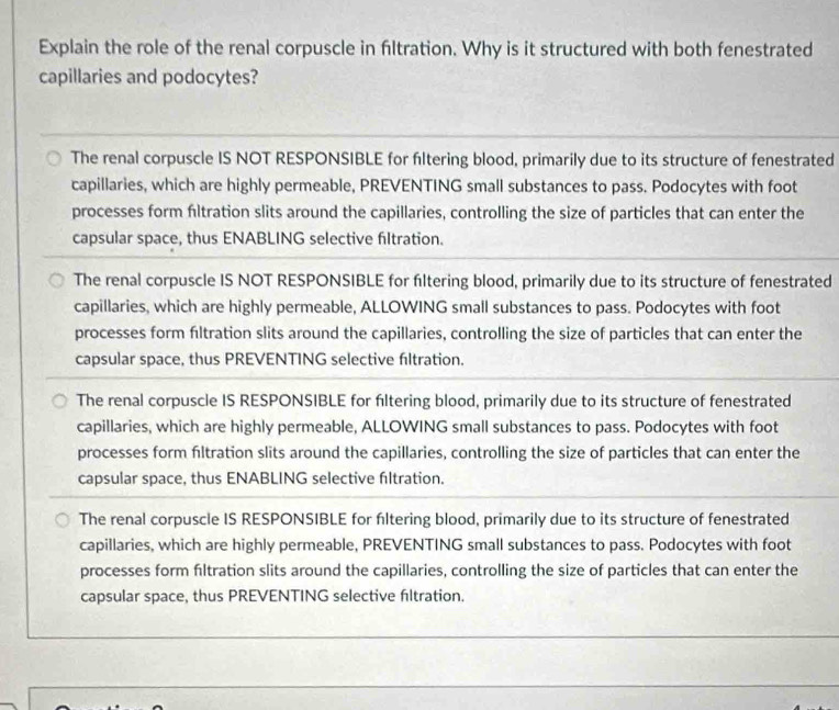 Explain the role of the renal corpuscle in filtration. Why is it structured with both fenestrated
capillaries and podocytes?
The renal corpuscle IS NOT RESPONSIBLE for filtering blood, primarily due to its structure of fenestrated
capillaries, which are highly permeable, PREVENTING small substances to pass. Podocytes with foot
processes form fltration slits around the capillaries, controlling the size of particles that can enter the
capsular space, thus ENABLING selective filtration.
The renal corpuscle IS NOT RESPONSIBLE for fltering blood, primarily due to its structure of fenestrated
capillaries, which are highly permeable, ALLOWING small substances to pass. Podocytes with foot
processes form fltration slits around the capillaries, controlling the size of particles that can enter the
capsular space, thus PREVENTING selective fltration.
The renal corpuscle IS RESPONSIBLE for filtering blood, primarily due to its structure of fenestrated
capillaries, which are highly permeable, ALLOWING small substances to pass. Podocytes with foot
processes form filtration slits around the capillaries, controlling the size of particles that can enter the
capsular space, thus ENABLING selective fıltration.
The renal corpuscle IS RESPONSIBLE for fltering blood, primarily due to its structure of fenestrated
capillaries, which are highly permeable, PREVENTING small substances to pass. Podocytes with foot
processes form filtration slits around the capillaries, controlling the size of particles that can enter the
capsular space, thus PREVENTING selective fltration.