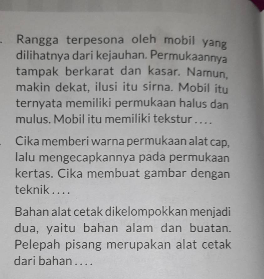 Rangga terpesona oleh mobil yang 
dilihatnya dari kejauhan. Permukaannya 
tampak berkarat dan kasar. Namun, 
makin dekat, ilusi itu sirna. Mobil itu 
ternyata memiliki permukaan halus dan 
mulus. Mobil itu memiliki tekstur . . . . 
Cika memberi warna permukaan alat cap, 
Ialu mengecapkannya pada permukaan 
kertas. Cika membuat gambar dengan 
teknik . . . . 
Bahan alat cetak dikelompokkan menjadi 
dua, yaitu bahan alam dan buatan. 
Pelepah pisang merupakan alat cetak 
dari bahan . . . .