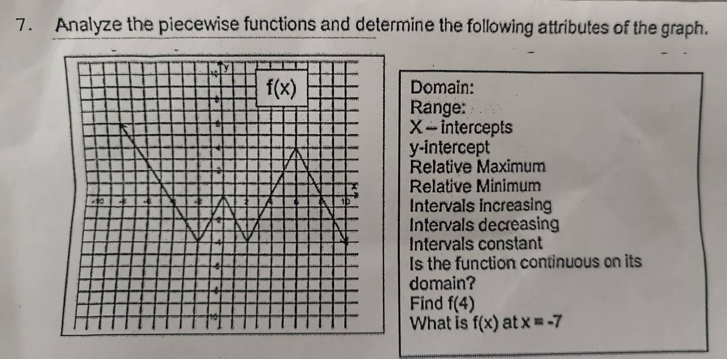 Analyze the piecewise functions and determine the following attributes of the graph.
Domain:
Range:
X ~ intercepts
y-intercept
Relative Maximum
Relative Minimum
Intervals increasing
Intervals decreasing
Intervals constant
Is the function continuous on its
domain?
Find f(4)
What is f(x) at x=-7