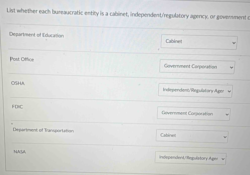 List whether each bureaucratic entity is a cabinet, independent/regulatory agency, or government c
Department of Education
Cabinet
Post Office
Government Corporation
OSHA
Independent/Regulatory Ager
FDIC
Government Corporation
Department of Transportation Cabinet
NASA
Independent/Regulatory Ager